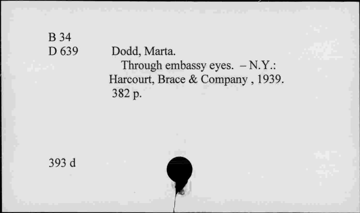 ﻿B 34 D639	Dodd, Marta. Through embassy eyes. - N.Y.: Harcourt, Brace & Company , 1939. 382 p.
393 d